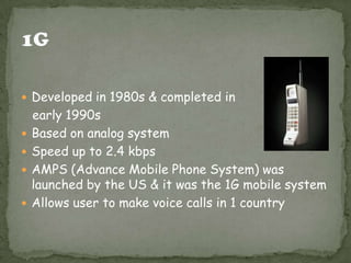  Developed in 1980s & completed in






early 1990s
Based on analog system
Speed up to 2.4 kbps
AMPS (Advance Mobile Phone System) was
launched by the US & it was the 1G mobile system
Allows user to make voice calls in 1 country

 