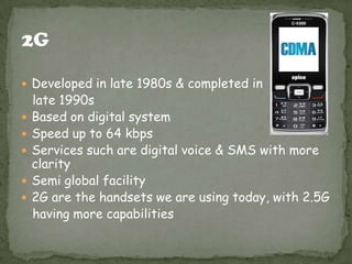  Developed in late 1980s & completed in







late 1990s
Based on digital system
Speed up to 64 kbps
Services such are digital voice & SMS with more
clarity
Semi global facility
2G are the handsets we are using today, with 2.5G
having more capabilities

 