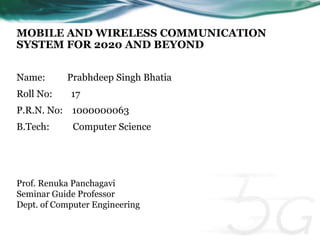 MOBILE AND WIRELESS COMMUNICATION 
SYSTEM FOR 2020 AND BEYOND 
Name: Prabhdeep Singh Bhatia 
Roll No: 17 
P.R.N. No: 1000000063 
B.Tech: Computer Science 
Prof. Renuka Panchagavi 
Seminar Guide Professor 
Dept. of Computer Engineering 
 