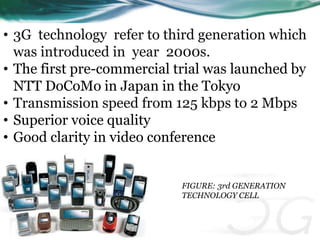 • 3G technology refer to third generation which 
was introduced in year 2000s. 
• The first pre-commercial trial was launched by 
NTT DoCoMo in Japan in the Tokyo 
• Transmission speed from 125 kbps to 2 Mbps 
• Superior voice quality 
• Good clarity in video conference 
FIGURE: 3rd GENERATION 
TECHNOLOGY CELL 
 