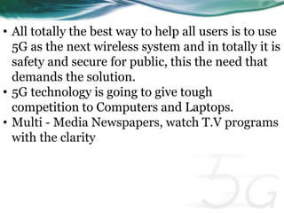 • All totally the best way to help all users is to use 
5G as the next wireless system and in totally it is 
safety and secure for public, this the need that 
demands the solution. 
• 5G technology is going to give tough 
competition to Computers and Laptops. 
• Multi - Media Newspapers, watch T.V programs 
with the clarity 
 