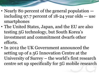 • Nearly 80 percent of the general population — 
including 97.7 percent of 18-24 year olds — use 
smartphones 
• The United States, Japan, and the EU are also 
testing 5G technology, but South Korea’s 
investment and commitment dwarfs other 
efforts. 
• In 2012 the UK Government announced the 
setting up of a 5G Innovation Centre at the 
University of Surrey – the world’s first research 
centre set up specifically for 5G mobile research 
 