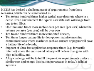 METIS has derived a challenging set of requirements from these 
scenarios, which can be summarized as: 
• Ten to one hundred times higher typical user data rate where in a 
dense urban environment the typical user data rate will range from 
one to ten Gbps, 
• One thousand times more mobile data per area (per user) where the 
volume per area (per user) will be over 100 
• Ten to one hundred times more connected devices, 
• Ten times longer battery life for low-power massive machine 
communications where machines such as sensors or pagers will have 
a battery life of a decade, 
• Support of ultra-fast application response times (e.g. for tactile 
internet) where the end-to-end latency will be less than 5 ms with 
high reliability, and 
• A key challenge will be to fulfill the previous requirements under a 
similar cost and energy dissipation per area as in today’s cellular 
systems. 
 