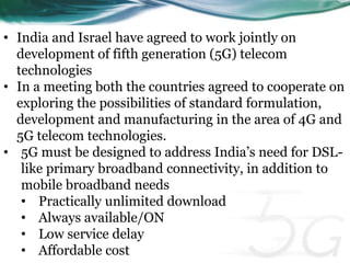 • India and Israel have agreed to work jointly on 
development of fifth generation (5G) telecom 
technologies 
• In a meeting both the countries agreed to cooperate on 
exploring the possibilities of standard formulation, 
development and manufacturing in the area of 4G and 
5G telecom technologies. 
• 5G must be designed to address India’s need for DSL-like 
primary broadband connectivity, in addition to 
mobile broadband needs 
• Practically unlimited download 
• Always available/ON 
• Low service delay 
• Affordable cost 
 