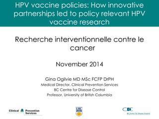 HPV vaccine policies: How innovative 
partnerships led to policy relevant HPV 
vaccine research 
Recherche interventionnelle contre le 
cancer 
November 2014 
Gina Ogilvie MD MSc FCFP DrPH 
Medical Director, Clinical Prevention Services 
BC Centre for Disease Control 
Professor, University of British Columbia 
 