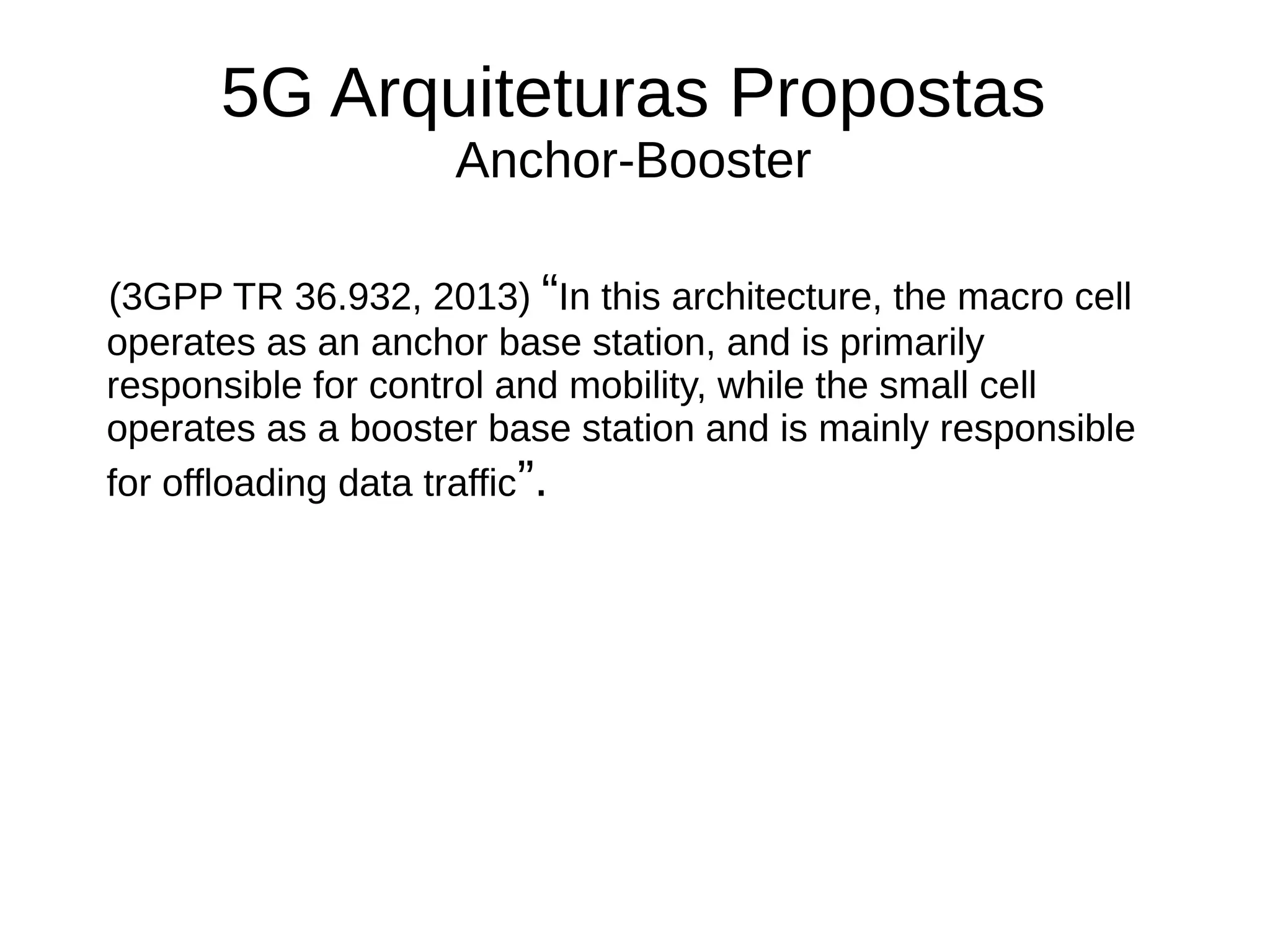 5G Arquiteturas Propostas
Anchor-Booster
(3GPP TR 36.932, 2013) “In this architecture, the macro cell
operates as an anchor base station, and is primarily
responsible for control and mobility, while the small cell
operates as a booster base station and is mainly responsible
for offloading data traffic”.
 