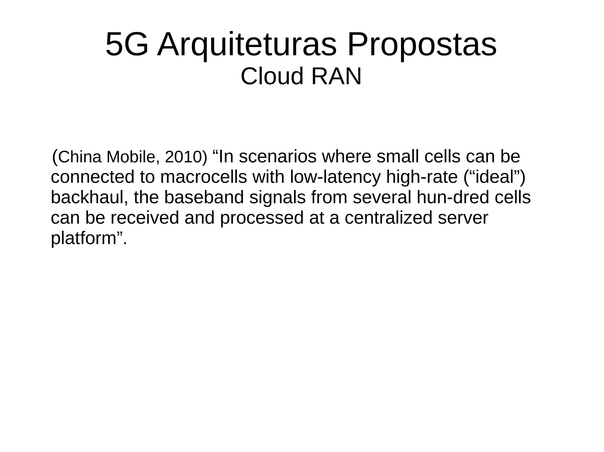 5G Arquiteturas Propostas
Cloud RAN
(China Mobile, 2010) “In scenarios where small cells can be
connected to macrocells with low-latency high-rate (“ideal”)
backhaul, the baseband signals from several hun-dred cells
can be received and processed at a centralized server
platform”.
 