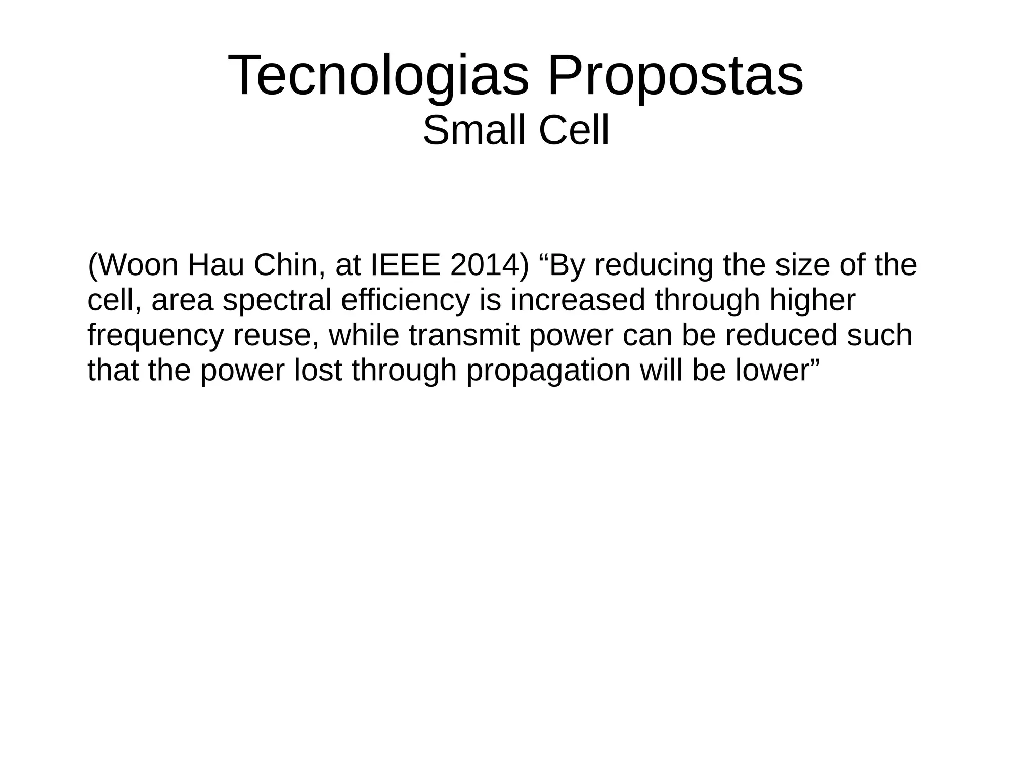 Tecnologias Propostas
Small Cell
(Woon Hau Chin, at IEEE 2014) “By reducing the size of the
cell, area spectral efficiency is increased through higher
frequency reuse, while transmit power can be reduced such
that the power lost through propagation will be lower”
 