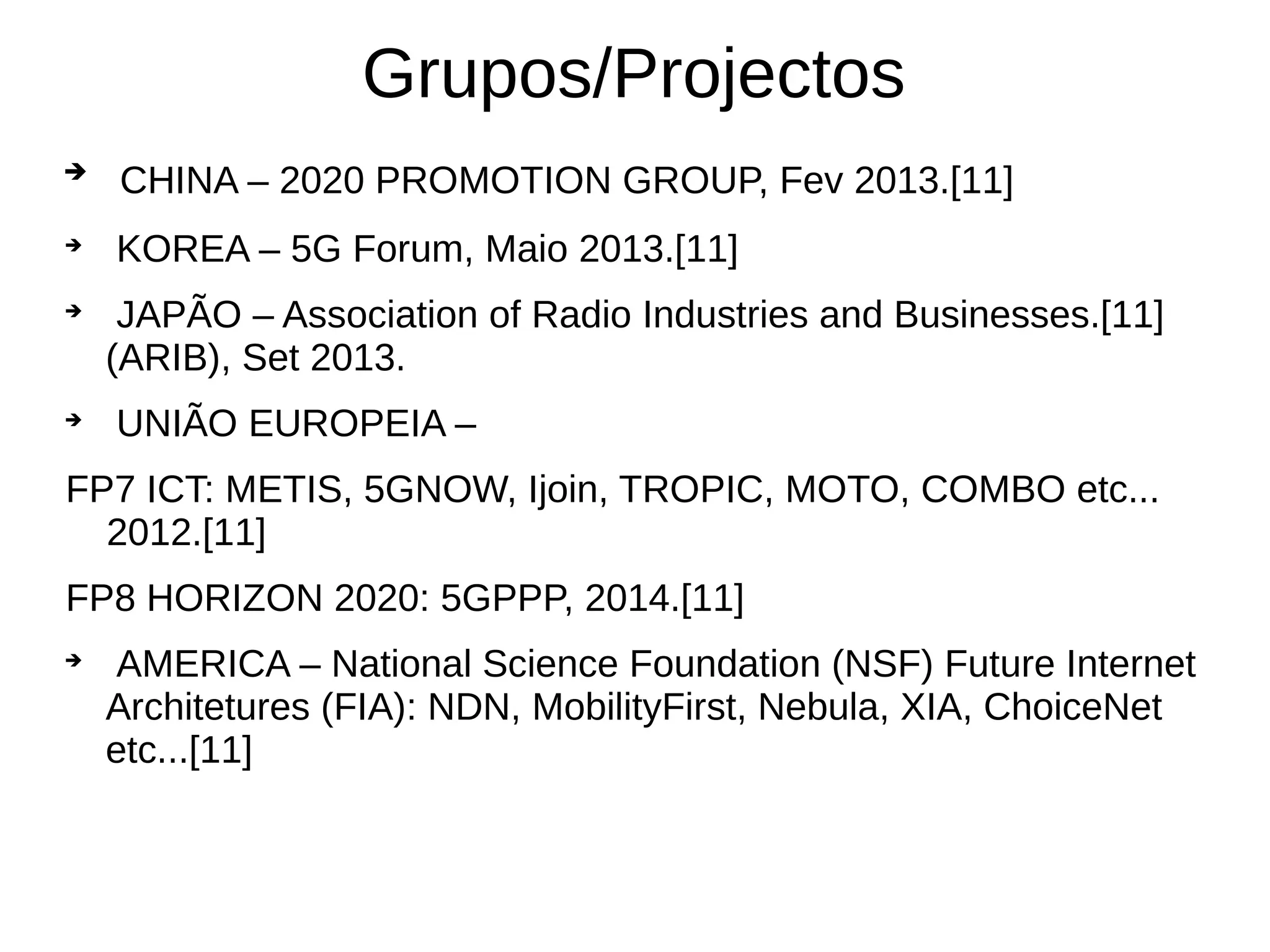 
CHINA – 2020 PROMOTION GROUP, Fev 2013.[11]

KOREA – 5G Forum, Maio 2013.[11]

JAPÃO – Association of Radio Industries and Businesses.[11]
(ARIB), Set 2013.

UNIÃO EUROPEIA –
FP7 ICT: METIS, 5GNOW, Ijoin, TROPIC, MOTO, COMBO etc...
2012.[11]
FP8 HORIZON 2020: 5GPPP, 2014.[11]

AMERICA – National Science Foundation (NSF) Future Internet
Architetures (FIA): NDN, MobilityFirst, Nebula, XIA, ChoiceNet
etc...[11]
Grupos/Projectos
 