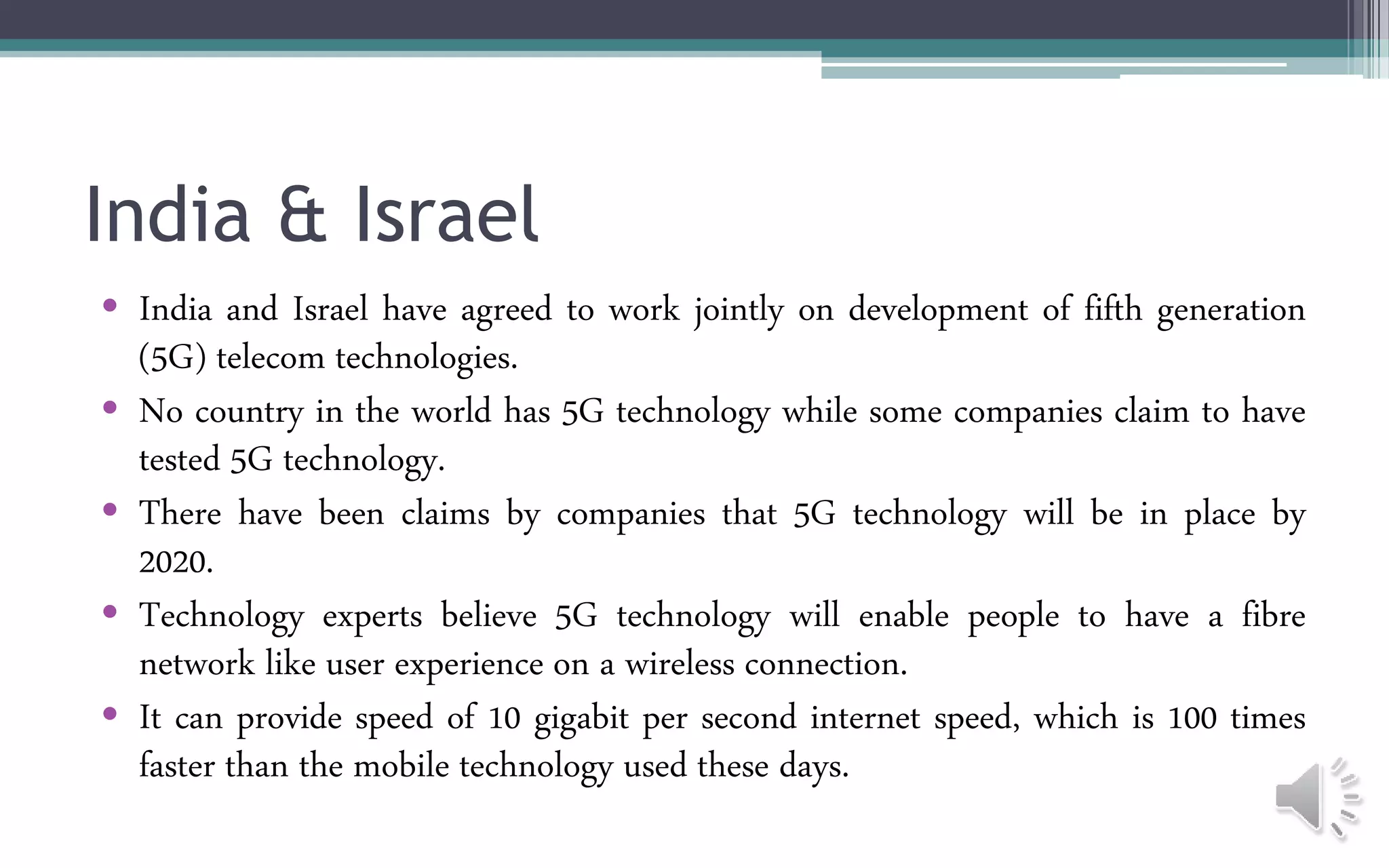 India & Israel
• India and Israel have agreed to work jointly on development of fifth generation
(5G) telecom technologies.
• No country in the world has 5G technology while some companies claim to have
tested 5G technology.
• There have been claims by companies that 5G technology will be in place by
2020.
• Technology experts believe 5G technology will enable people to have a fibre
network like user experience on a wireless connection.
• It can provide speed of 10 gigabit per second internet speed, which is 100 times
faster than the mobile technology used these days.
 