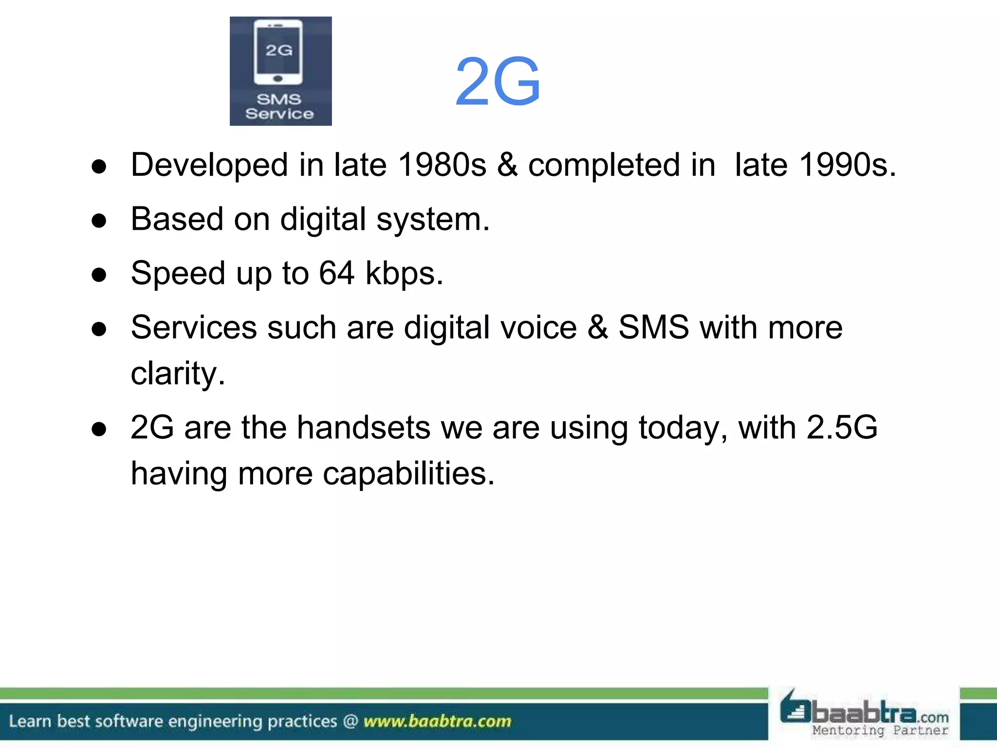 2G
● Developed in late 1980s & completed in late 1990s.
● Based on digital system.
● Speed up to 64 kbps.
● Services such are digital voice & SMS with more
clarity.
● 2G are the handsets we are using today, with 2.5G
having more capabilities.
 