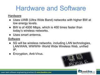 Hardware and Software
Hardware
● Uses UWB (Ultra Wide Band) networks with higher BW at
low energy levels.
● BW is of 4000 Mbps, which is 400 times faster than
today’s wireless networks.
● Uses smart antenna.
Software
● 5G will be wireless networks, including LAN technologies,
LAN/WAN, WWWW- World Wide Wireless Web, unified
IP.
● Encryption, Anti-Virus.
 