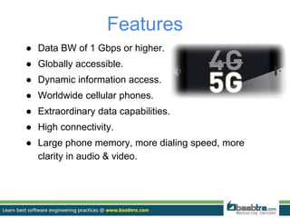 Features
● Data BW of 1 Gbps or higher.
● Globally accessible.
● Dynamic information access.
● Worldwide cellular phones.
● Extraordinary data capabilities.
● High connectivity.
● Large phone memory, more dialing speed, more
clarity in audio & video.
 