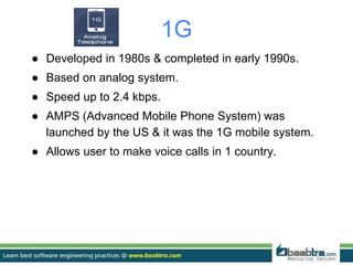 1G
● Developed in 1980s & completed in early 1990s.
● Based on analog system.
● Speed up to 2.4 kbps.
● AMPS (Advanced Mobile Phone System) was
launched by the US & it was the 1G mobile system.
● Allows user to make voice calls in 1 country.
 