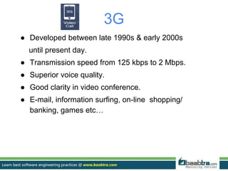 3G
● Developed between late 1990s & early 2000s
until present day.
● Transmission speed from 125 kbps to 2 Mbps.
● Superior voice quality.
● Good clarity in video conference.
● E-mail, information surfing, on-line shopping/
banking, games etc…
 