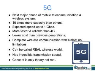 5G
● Next major phase of mobile telecommunication &
wireless system.
● 10 times more capacity than others.
● Expected speed up to 1 Gbps.
● More faster & reliable than 4G.
● Lower cost than previous generations.
● Complete wireless communication with almost no
limitations.
● Can be called REAL wireless world.
● Has incredible transmission speed.
● Concept is only theory not real.
 