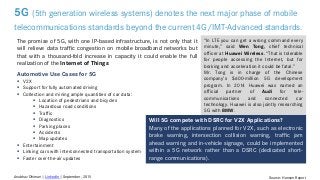 5G (5th generation wireless systems) denotes the next major phase of mobile
telecommunications standards beyond the current 4G/IMT-Advanced standards.
Source: Hansen ReportAnubhav Dhiman | LinkedIn | September, 2015
“In LTE you can get a wrong command every
minute,” said Wen Tong, chief technical
officer at Huawei Wireless. “That is tolerable
for people accessing the Internet, but for
braking and acceleration it could be fatal.”
Mr. Tong is in charge of the Chinese
company’s $600-million 5G development
program. In 2014 Huawei was named an
official partner of Audi for tele-
communications and connected car
technology. Huawei is also jointly researching
5G with BMW.
The promise of 5G, with one IP-based infrastructure, is not only that it
will relieve data traffic congestion on mobile broadband networks but
that with a thousand-fold increase in capacity it could enable the full
realization of the Internet of Things
Automotive Use Cases for 5G
 V2X
 Support for fully automated driving
 Collection and mining ample quantities of car data:
 Location of pedestrians and bicycles
 Hazardous road conditions
 Traffic
 Diagnostics
 Parking places
 Accidents
 Map updates
 Entertainment
 Linking cars with interconnected transportation system
 Faster over-the-air updates
Will 5G compete with DSRC for V2X Applications?
Many of the applications planned for V2X, such as electronic
brake warning, intersection collision warning, traffic jam
ahead warning and in-vehicle signage, could be implemented
within a 5G network rather than a DSRC (dedicated short-
range communications).
 