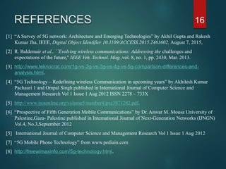 REFERENCES
[1] “A Survey of 5G network: Architecture and Emerging Technologies” by Akhil Gupta and Rakesh
Kumar Jha, IEEE, Digital Object Identifier 10.1109/ACCESS.2015.2461602, August 7, 2015,
[2] R. Baldemair et al., ``Evolving wireless communications: Addressing the challenges and
expectations of the future,'' IEEE Veh. Technol. Mag.,vol. 8, no. 1, pp. 2430, Mar. 2013.
[3] http://www.teknocrat.com/1g-vs-2g-vs-3g-vs-4g-vs-5g-comparison-differences-and-
analysis.html.
[4] “5G Technology – Redefining wireless Communication in upcoming years” by Akhilesh Kumar
Pachauri 1 and Ompal Singh published in International Journal of Computer Science and
Management Research Vol 1 Issue 1 Aug 2012 ISSN 2278 – 733X
[5] http://www.ijcaonline.org/volume5/number4/pxc3871282.pdf.
[6] “Prospective of Fifth Generation Mobile Communications” by Dr. Anwar M. Mousa University of
Palestine,Gaza- Palestine published in International Journal of Next-Generation Networks (IJNGN)
Vol.4, No.3,September 2012
[5] International Journal of Computer Science and Management Research Vol 1 Issue 1 Aug 2012
[7] “5G Mobile Phone Technology” from www.pediain.com
[8] http://freewimaxinfo.com/5g-technology.html.
16
 
