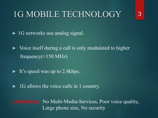 ► 1G networks use analog signal.
► Voice itself during a call is only modulated to higher
frequency(≈150 MHz)
► It’s speed was up to 2.4kbps.
► 1G allows the voice calls in 1 country.
Limitations: No Multi-Media-Services, Poor voice quality,
Large phone size, No security
31G MOBILE TECHNOLOGY
 
