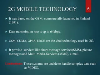 2G MOBILE TECHNOLOGY
► It was based on the GSM, commercially launched in Finland
(1991).
► Data transmission rate is up to 64kbps.
► GSM, CDMA, GPRS, EDGE are the vital technology used in 2G.
► It provide services like short-message-services(SMS), picture
messages and Multi-Media-Services (MMS), e-mail.
Limitations: These systems are unable to handle complex data such
as VIDEO.
5
 