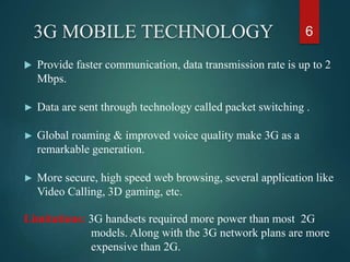 3G MOBILE TECHNOLOGY
 Provide faster communication, data transmission rate is up to 2
Mbps.
► Data are sent through technology called packet switching .
► Global roaming & improved voice quality make 3G as a
remarkable generation.
► More secure, high speed web browsing, several application like
Video Calling, 3D gaming, etc.
Limitations: 3G handsets required more power than most 2G
models. Along with the 3G network plans are more
expensive than 2G.
6
 