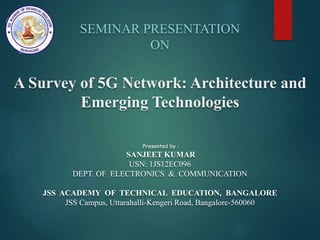 SEMINAR PRESENTATION
ON
A Survey of 5G Network: Architecture and
Emerging Technologies
Presented by :
SANJEET KUMAR
USN: 1JS12EC096
DEPT. OF ELECTRONICS & COMMUNICATION
JSS ACADEMY OF TECHNICAL EDUCATION, BANGALORE
JSS Campus, Uttarahalli-Kengeri Road, Bangalore-560060
 