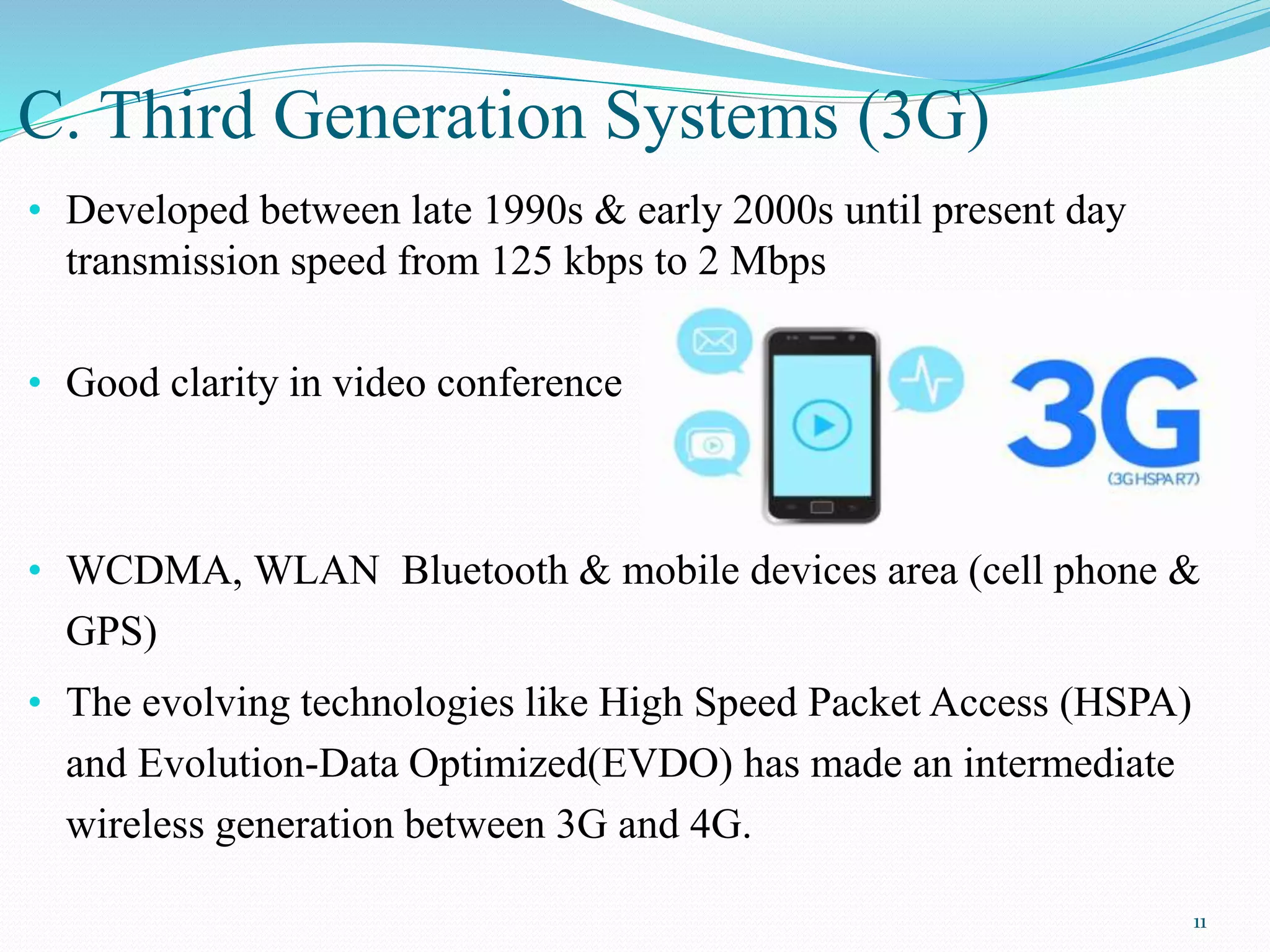 C. Third Generation Systems (3G)
• Developed between late 1990s & early 2000s until present day
transmission speed from 125 kbps to 2 Mbps
• Good clarity in video conference
• WCDMA, WLAN Bluetooth & mobile devices area (cell phone &
GPS)
• The evolving technologies like High Speed Packet Access (HSPA)
and Evolution-Data Optimized(EVDO) has made an intermediate
wireless generation between 3G and 4G.
11
 