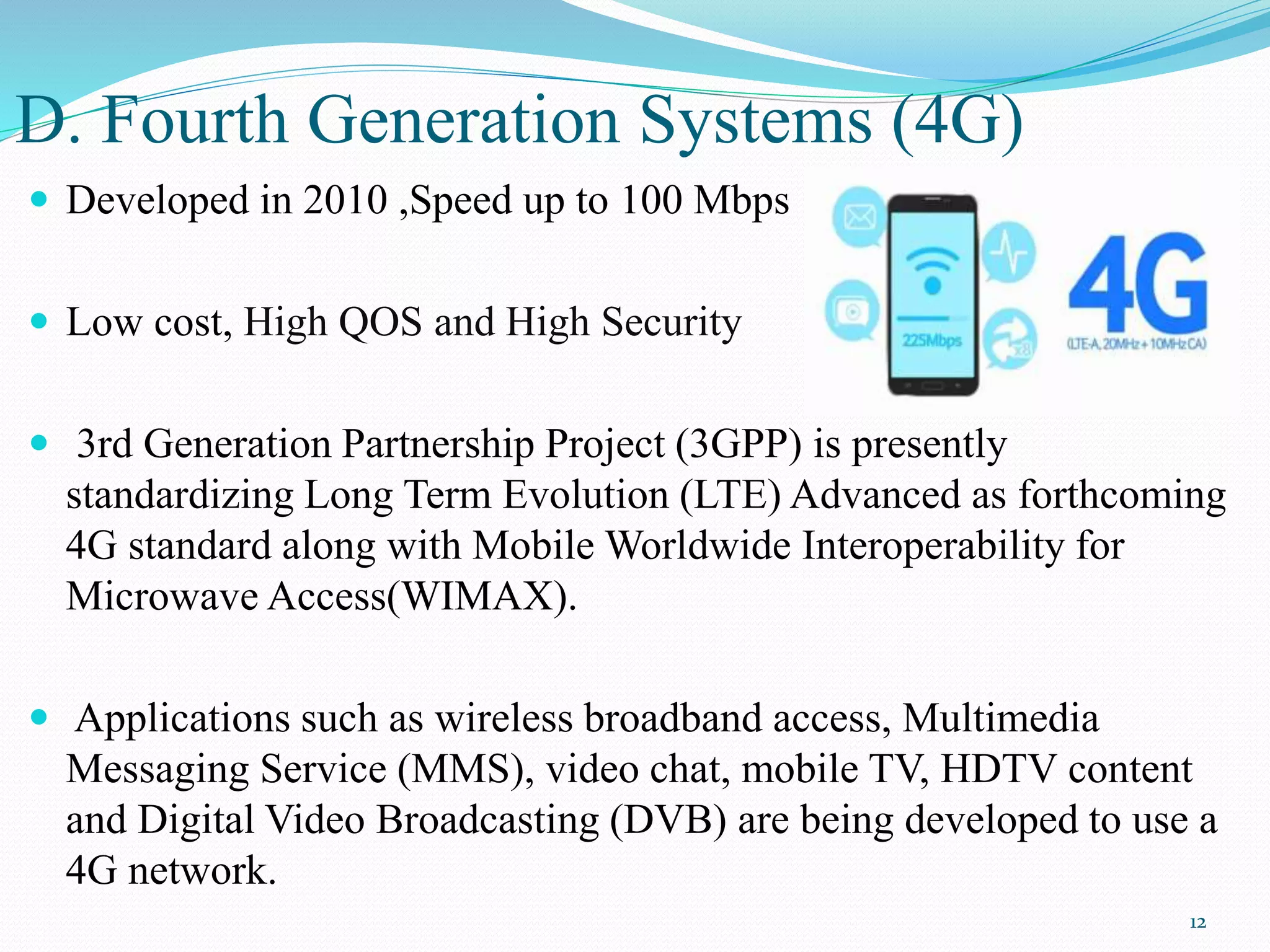 D. Fourth Generation Systems (4G)
 Developed in 2010 ,Speed up to 100 Mbps
 Low cost, High QOS and High Security
 3rd Generation Partnership Project (3GPP) is presently
standardizing Long Term Evolution (LTE) Advanced as forthcoming
4G standard along with Mobile Worldwide Interoperability for
Microwave Access(WIMAX).
 Applications such as wireless broadband access, Multimedia
Messaging Service (MMS), video chat, mobile TV, HDTV content
and Digital Video Broadcasting (DVB) are being developed to use a
4G network.
12
 