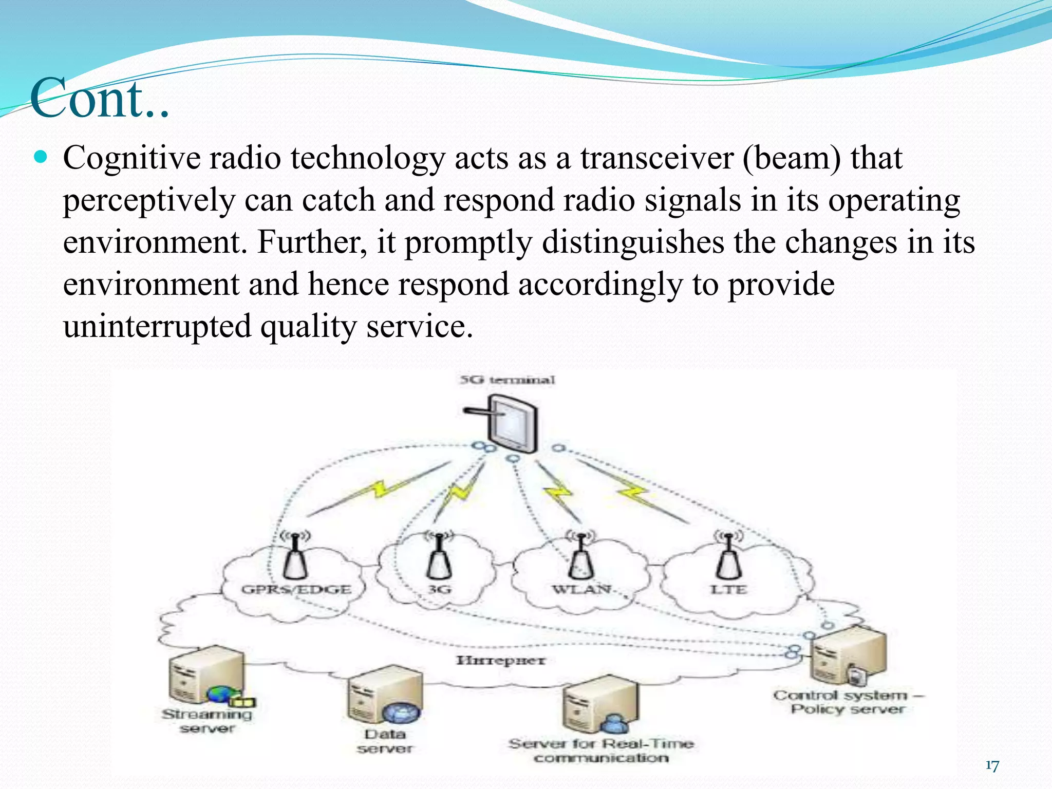 Cont..
 Cognitive radio technology acts as a transceiver (beam) that
perceptively can catch and respond radio signals in its operating
environment. Further, it promptly distinguishes the changes in its
environment and hence respond accordingly to provide
uninterrupted quality service.
17
 