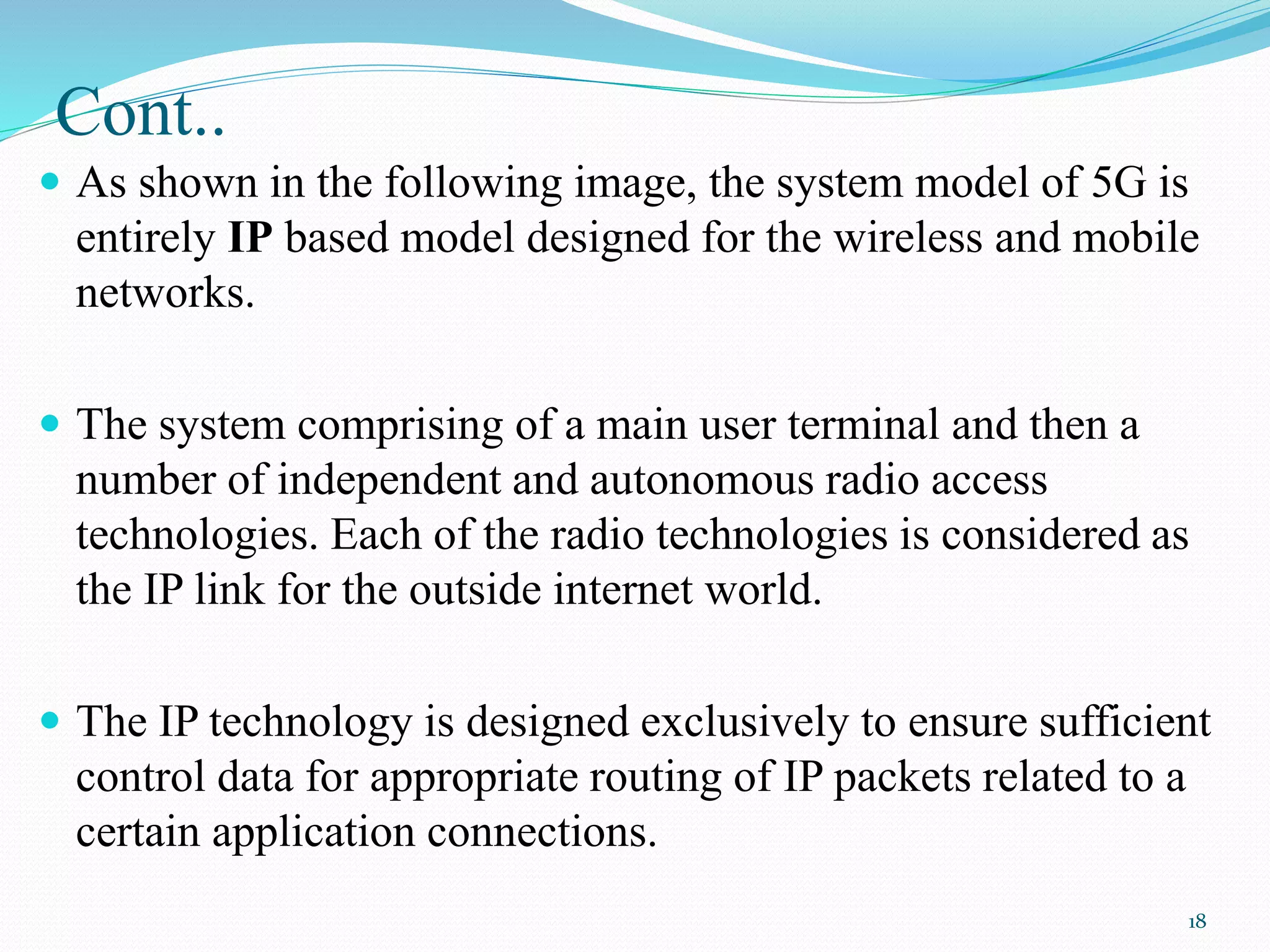 Cont..
 As shown in the following image, the system model of 5G is
entirely IP based model designed for the wireless and mobile
networks.
 The system comprising of a main user terminal and then a
number of independent and autonomous radio access
technologies. Each of the radio technologies is considered as
the IP link for the outside internet world.
 The IP technology is designed exclusively to ensure sufficient
control data for appropriate routing of IP packets related to a
certain application connections.
18
 