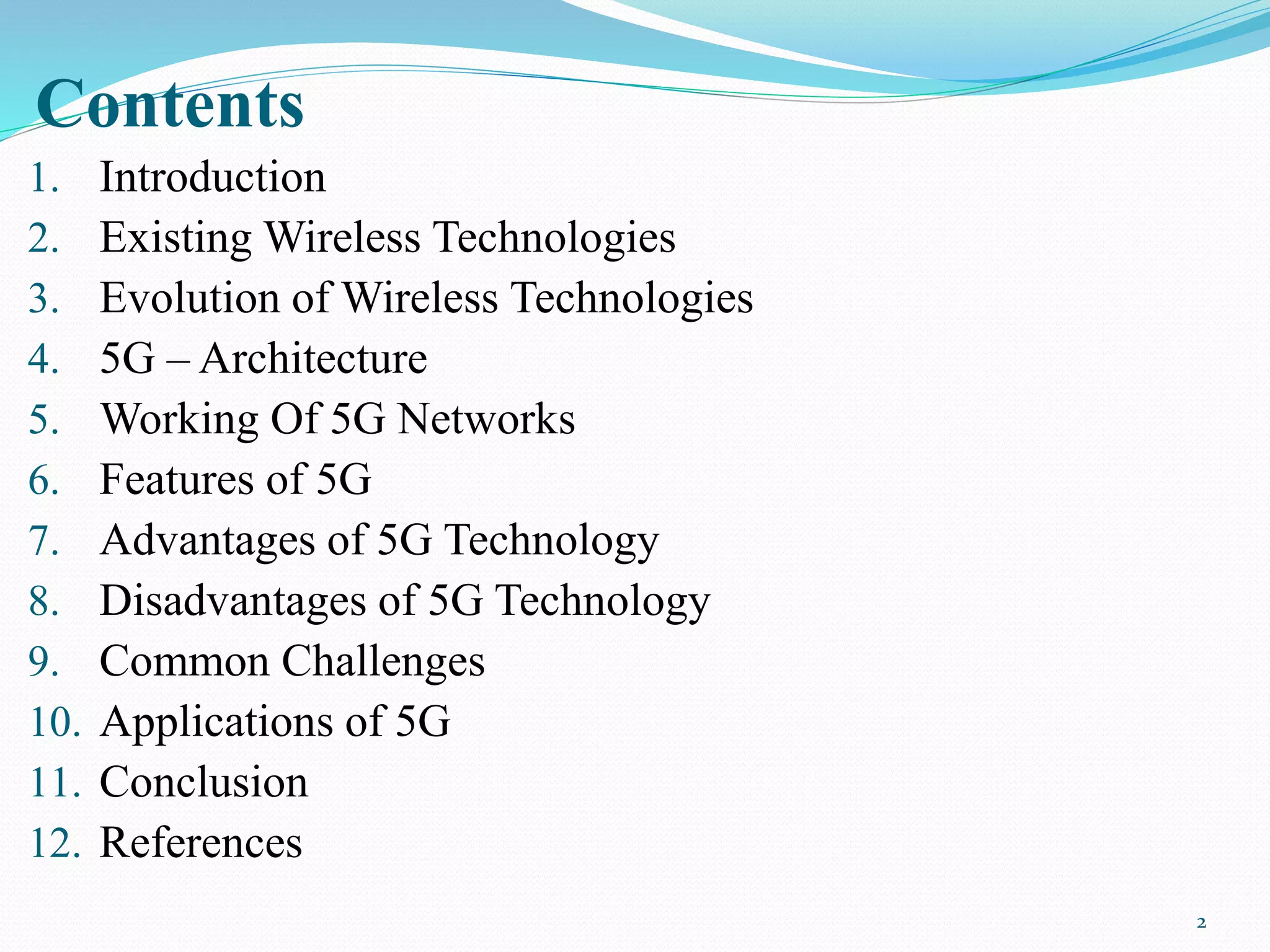 Contents
1. Introduction
2. Existing Wireless Technologies
3. Evolution of Wireless Technologies
4. 5G – Architecture
5. Working Of 5G Networks
6. Features of 5G
7. Advantages of 5G Technology
8. Disadvantages of 5G Technology
9. Common Challenges
10. Applications of 5G
11. Conclusion
12. References
2
 