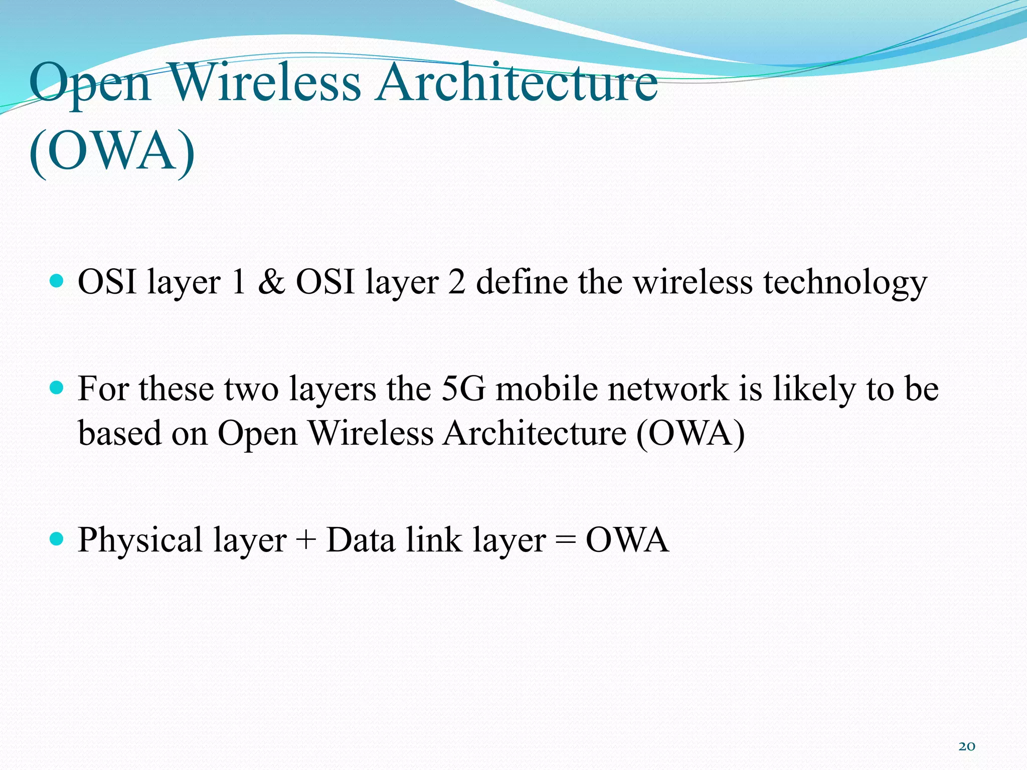 Open Wireless Architecture
(OWA)
 OSI layer 1 & OSI layer 2 define the wireless technology
 For these two layers the 5G mobile network is likely to be
based on Open Wireless Architecture (OWA)
 Physical layer + Data link layer = OWA
20
 