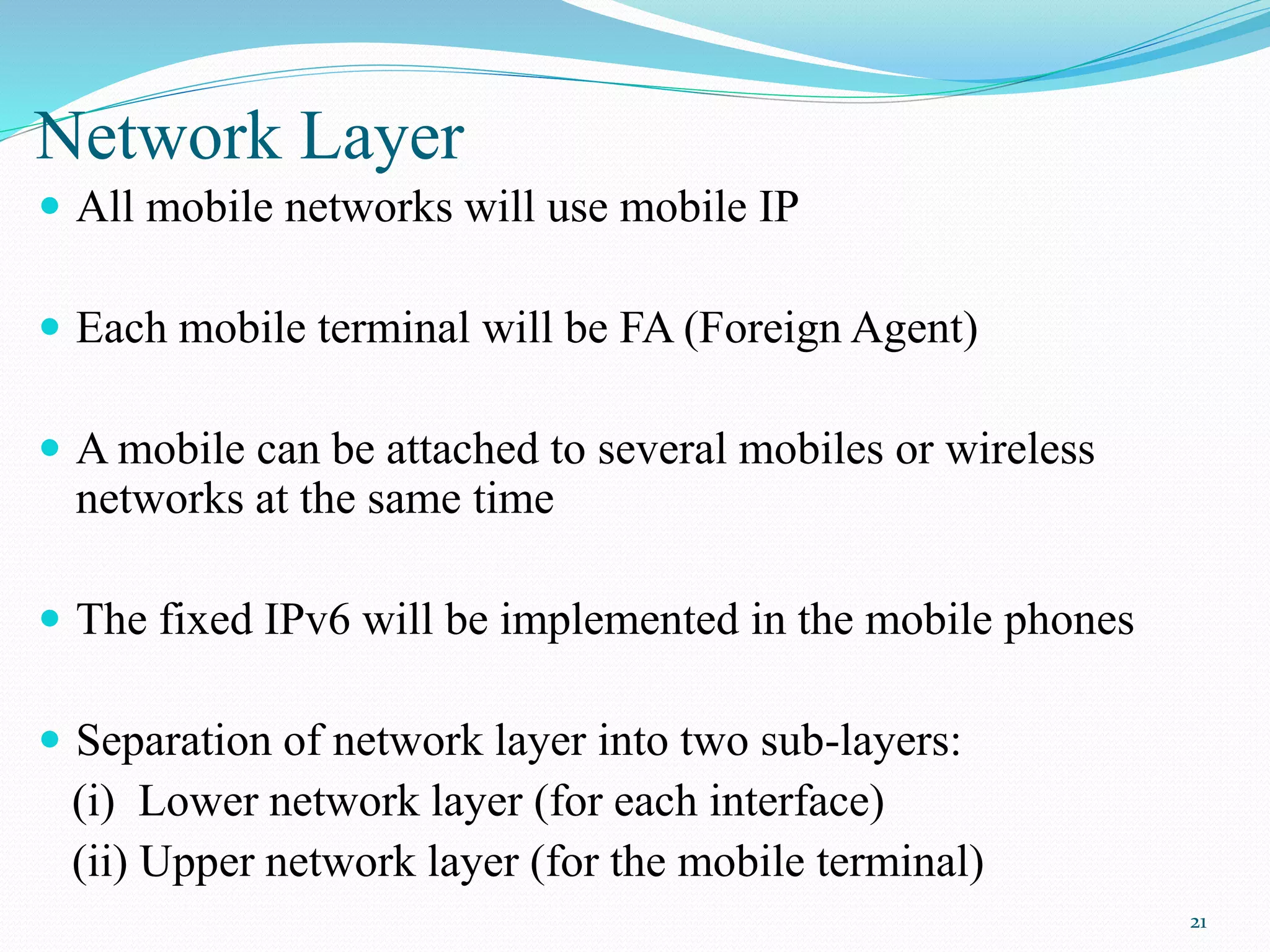 Network Layer
 All mobile networks will use mobile IP
 Each mobile terminal will be FA (Foreign Agent)
 A mobile can be attached to several mobiles or wireless
networks at the same time
 The fixed IPv6 will be implemented in the mobile phones
 Separation of network layer into two sub-layers:
(i) Lower network layer (for each interface)
(ii) Upper network layer (for the mobile terminal)
21
 