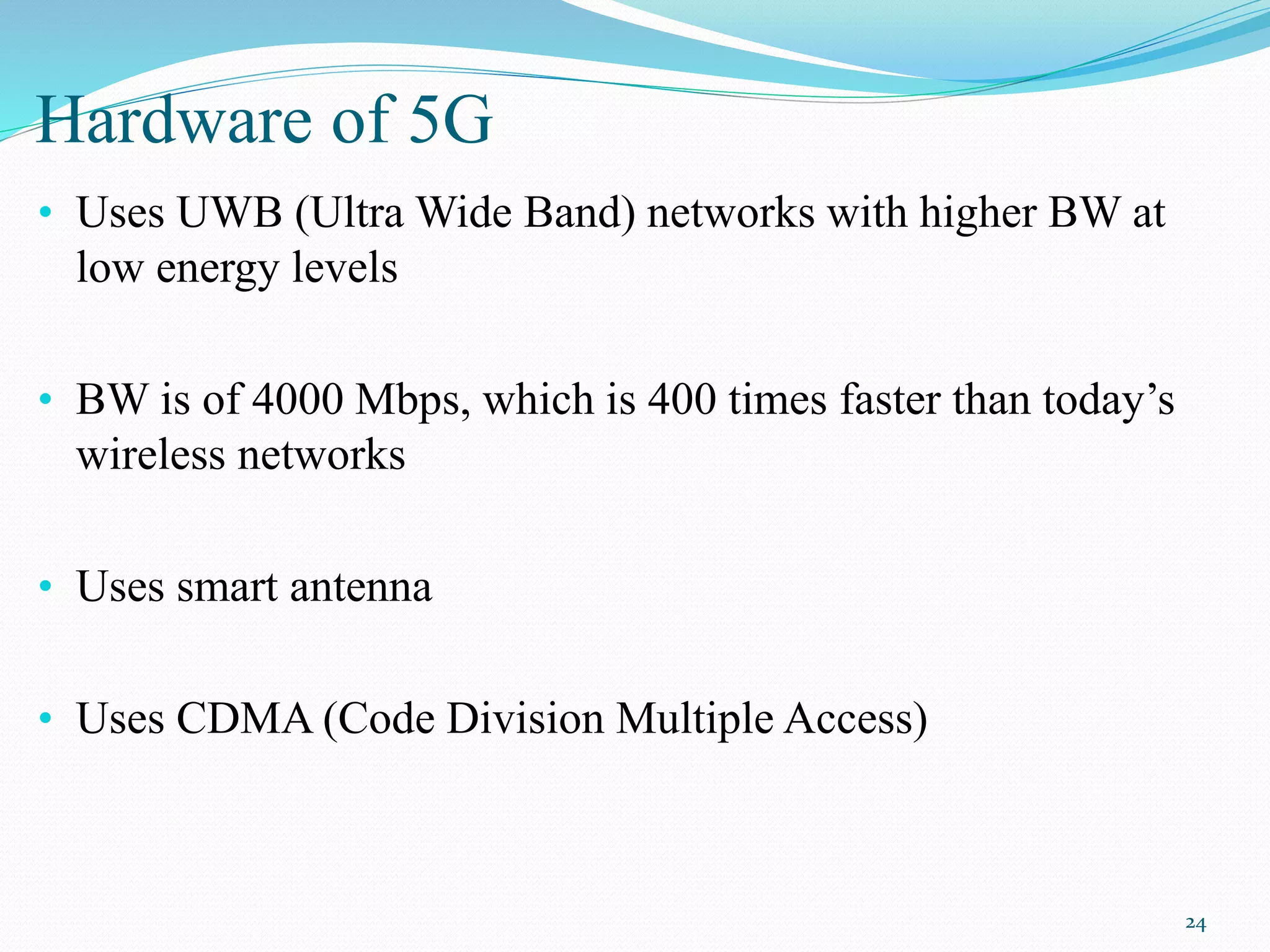 Hardware of 5G
• Uses UWB (Ultra Wide Band) networks with higher BW at
low energy levels
• BW is of 4000 Mbps, which is 400 times faster than today’s
wireless networks
• Uses smart antenna
• Uses CDMA (Code Division Multiple Access)
24
 