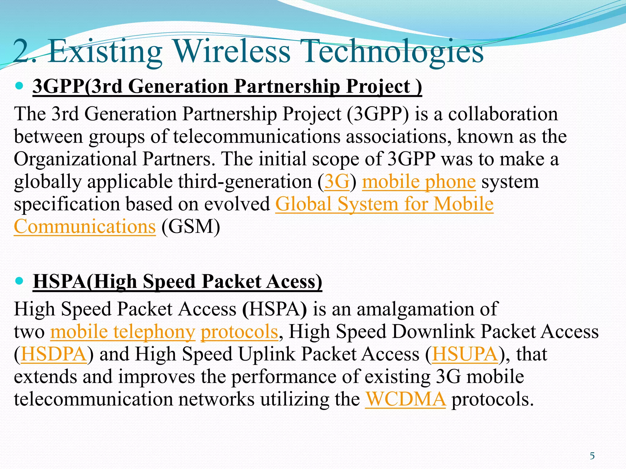 2. Existing Wireless Technologies
 3GPP(3rd Generation Partnership Project )
The 3rd Generation Partnership Project (3GPP) is a collaboration
between groups of telecommunications associations, known as the
Organizational Partners. The initial scope of 3GPP was to make a
globally applicable third-generation (3G) mobile phone system
specification based on evolved Global System for Mobile
Communications (GSM)
 HSPA(High Speed Packet Acess)
High Speed Packet Access (HSPA) is an amalgamation of
two mobile telephony protocols, High Speed Downlink Packet Access
(HSDPA) and High Speed Uplink Packet Access (HSUPA), that
extends and improves the performance of existing 3G mobile
telecommunication networks utilizing the WCDMA protocols.
5
 