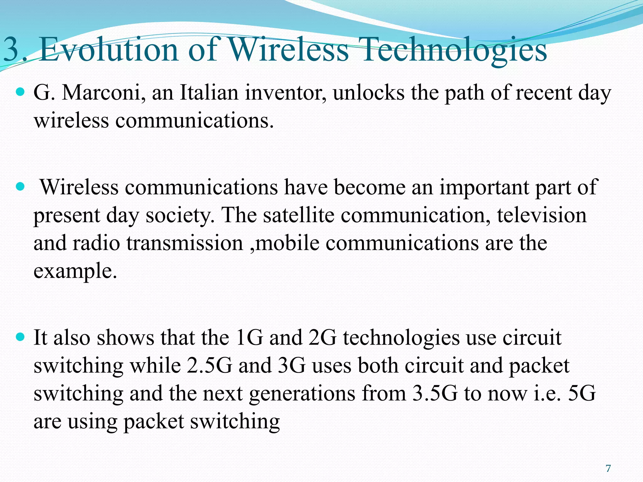 3. Evolution of Wireless Technologies
 G. Marconi, an Italian inventor, unlocks the path of recent day
wireless communications.
 Wireless communications have become an important part of
present day society. The satellite communication, television
and radio transmission ,mobile communications are the
example.
 It also shows that the 1G and 2G technologies use circuit
switching while 2.5G and 3G uses both circuit and packet
switching and the next generations from 3.5G to now i.e. 5G
are using packet switching
7
 