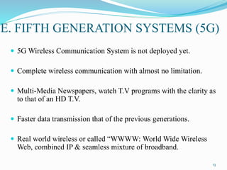 E. FIFTH GENERATION SYSTEMS (5G)
 5G Wireless Communication System is not deployed yet.
 Complete wireless communication with almost no limitation.
 Multi-Media Newspapers, watch T.V programs with the clarity as
to that of an HD T.V.
 Faster data transmission that of the previous generations.
 Real world wireless or called “WWWW: World Wide Wireless
Web, combined IP & seamless mixture of broadband.
13
 
