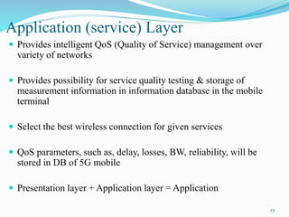 Application (service) Layer
 Provides intelligent QoS (Quality of Service) management over
variety of networks
 Provides possibility for service quality testing & storage of
measurement information in information database in the mobile
terminal
 Select the best wireless connection for given services
 QoS parameters, such as, delay, losses, BW, reliability, will be
stored in DB of 5G mobile
 Presentation layer + Application layer = Application
23
 