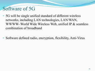 Software of 5G
• 5G will be single unified standard of different wireless
networks, including LAN technologies, LAN/WAN,
WWWW- World Wide Wireless Web, unified IP & seamless
combination of broadband
• Software defined radio, encryption, flexibility, Anti-Virus
25
 