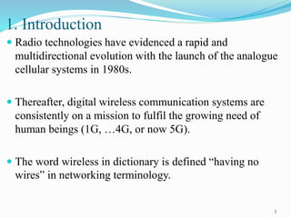 1. Introduction
 Radio technologies have evidenced a rapid and
multidirectional evolution with the launch of the analogue
cellular systems in 1980s.
 Thereafter, digital wireless communication systems are
consistently on a mission to fulfil the growing need of
human beings (1G, …4G, or now 5G).
 The word wireless in dictionary is defined “having no
wires” in networking terminology.
3
 