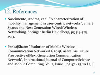 12. References
 Nascimento, Andrea, et al. "A characterization of
mobility management in user-centric networks", Smart
Spaces and Next Generation Wired/Wireless
Networking. Springer Berlin Heidelberg, pg.314-325,
2013.
 PankajSharm "Evolution of Mobile Wireless
Communication NetworksI G to 5G as well as Future
Prospective ofNext Generation Communication
Network", International Journal of Computer Science
and Mobile Computing, Vol.2, Issue. , pg.47 - 53,20 I 3. [
32
 