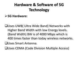 Hardware & Software of 5G
Technology
5G Hardware:
Uses UWB( Ultra Wide Band) Networks with
Higher Band Width with low Energy levels.
(Band Width) BW is of 4000 Mbps which is
400 times faster than today wireless networks.
Uses Smart Antenna.
Uses CDMA (Code Division Multiple Access)
 