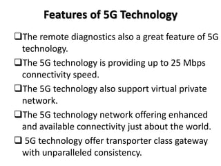 Features of 5G Technology
The remote diagnostics also a great feature of 5G
technology.
The 5G technology is providing up to 25 Mbps
connectivity speed.
The 5G technology also support virtual private
network.
The 5G technology network offering enhanced
and available connectivity just about the world.
 5G technology offer transporter class gateway
with unparalleled consistency.
 