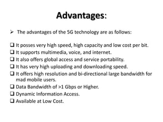 Advantages:
 The advantages of the 5G technology are as follows:
 It posses very high speed, high capacity and low cost per bit.
 It supports multimedia, voice, and internet.
 It also offers global access and service portability.
 It has very high uploading and downloading speed.
 It offers high resolution and bi-directional large bandwidth for
mad mobile users.
 Data Bandwidth of >1 Gbps or Higher.
 Dynamic Information Access.
 Available at Low Cost.
 