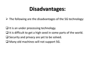 Disadvantages:
 The following are the disadvantages of the 5G technology:
 It is an under processing technology.
 It is difficult to get a high seed in some parts of the world.
 Security and privacy are yet to be solved.
 Many old machines will not support 5G.
 