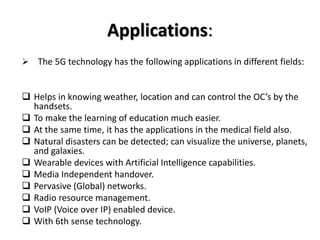 Applications:
 The 5G technology has the following applications in different fields:
 Helps in knowing weather, location and can control the OC’s by the
handsets.
 To make the learning of education much easier.
 At the same time, it has the applications in the medical field also.
 Natural disasters can be detected; can visualize the universe, planets,
and galaxies.
 Wearable devices with Artificial Intelligence capabilities.
 Media Independent handover.
 Pervasive (Global) networks.
 Radio resource management.
 VoIP (Voice over IP) enabled device.
 With 6th sense technology.
 
