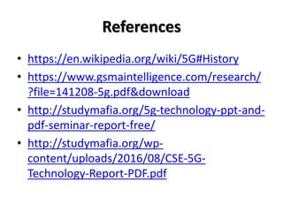 References
• https://en.wikipedia.org/wiki/5G#History
• https://www.gsmaintelligence.com/research/
?file=141208-5g.pdf&download
• http://studymafia.org/5g-technology-ppt-and-
pdf-seminar-report-free/
• http://studymafia.org/wp-
content/uploads/2016/08/CSE-5G-
Technology-Report-PDF.pdf
 