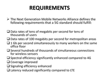 REQUIREMENTS
 The Next Generation Mobile Networks Alliance defines the
following requirements that a 5G standard should fulfill:
 Data rates of tens of megabits per second for tens of
thousands of users
 Data rates of 100 megabits per second for metropolitan areas
 1 Gb per second simultaneously to many workers on the same
office floor
 Several hundreds of thousands of simultaneous connections
for wireless sensors
 Spectral efficiency significantly enhanced compared to 4G
 Coverage improved
 Signaling efficiency enhanced
 Latency reduced significantly compared to LTE
 