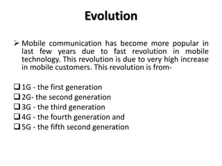 Evolution
 Mobile communication has become more popular in
last few years due to fast revolution in mobile
technology. This revolution is due to very high increase
in mobile customers. This revolution is from-
1G - the first generation
2G- the second generation
3G - the third generation
4G - the fourth generation and
5G - the fifth second generation
 