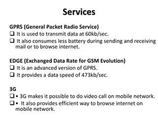 Services
GPRS (General Packet Radio Service)
 It is used to transmit data at 60kb/sec.
 It also consumes less battery during sending and receiving
mail or to browse internet.
EDGE (Exchanged Data Rate for GSM Evolution)
 It is an advanced version of GPRS.
 It provides a data speed of 473kb/sec.
3G
• 3G makes it possible to do video call on mobile network.
• It also provides efficient way to browse internet on
mobile network.
 